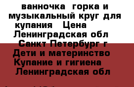 ванночка, горка и музыкальный круг для купания › Цена ­ 500 - Ленинградская обл., Санкт-Петербург г. Дети и материнство » Купание и гигиена   . Ленинградская обл.